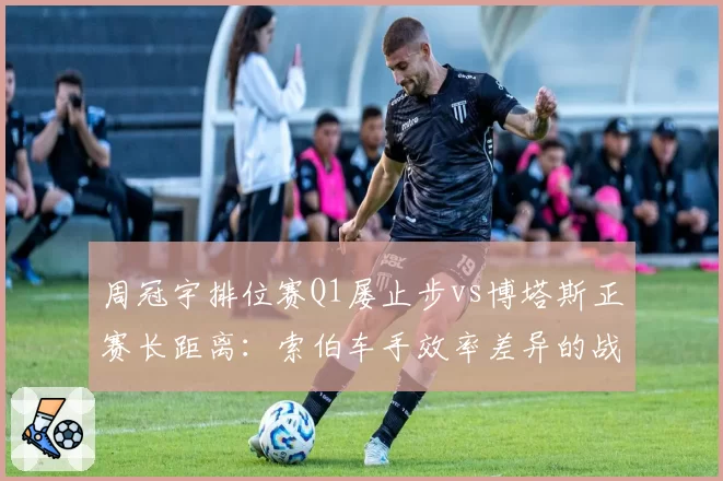 周冠宇排位赛Q1屡止步vs博塔斯正赛长距离：索伯车手效率差异的战术影响