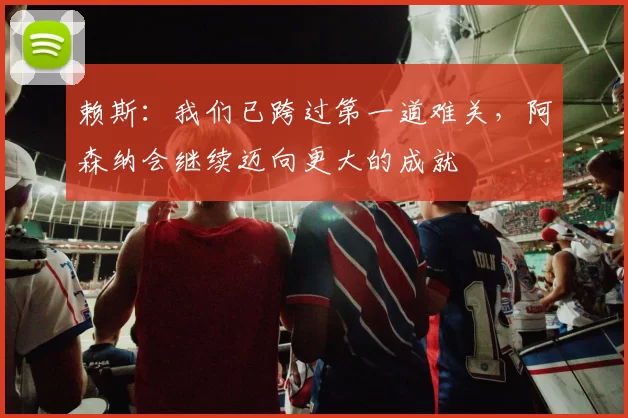 赖斯：我们已跨过第一道难关，阿森纳会继续迈向更大的成就