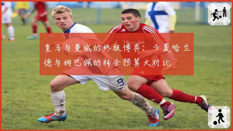 皇马与曼城的终极博弈：今夏哈兰德与姆巴佩的转会预算大对比