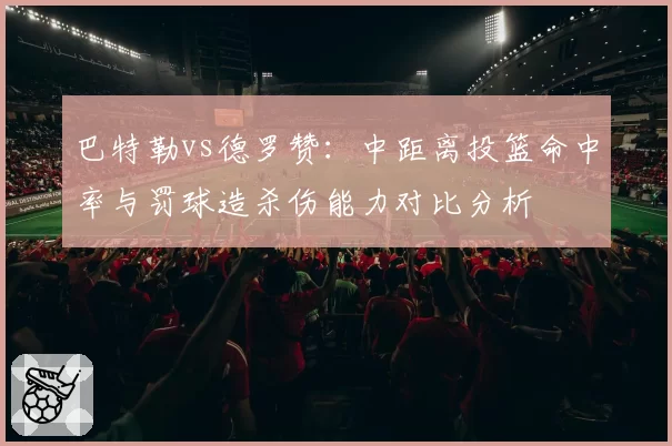巴特勒vs德罗赞：中距离投篮命中率与罚球造杀伤能力对比分析