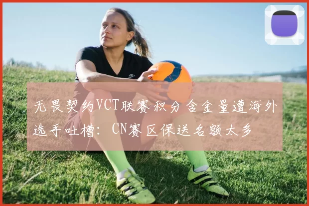 无畏契约VCT联赛积分含金量遭海外选手吐槽：CN赛区保送名额太多