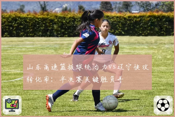 山东高速篮板球统治力vs辽宁快攻转化率:半决赛关键胜负手