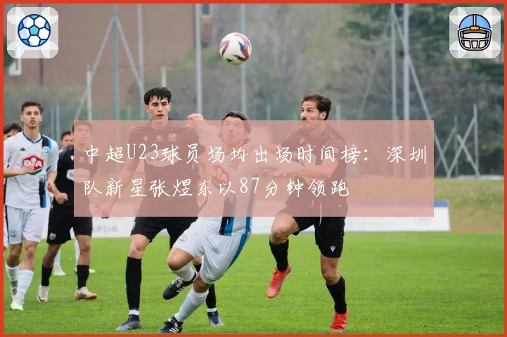中超U23球员场均出场时间榜：深圳队新星张煜东以87分钟领跑