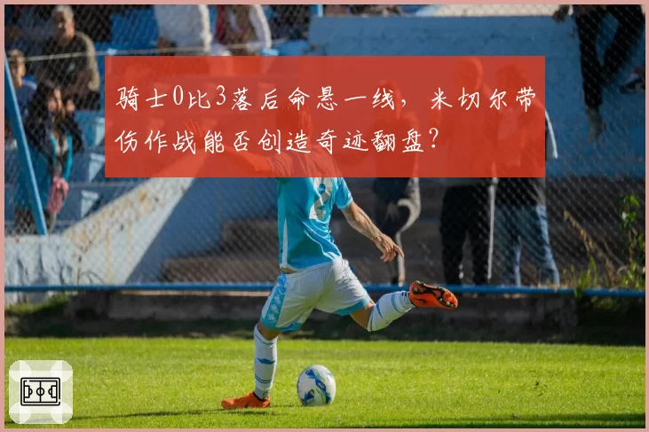 骑士0比3落后命悬一线，米切尔带伤作战能否创造奇迹翻盘？
