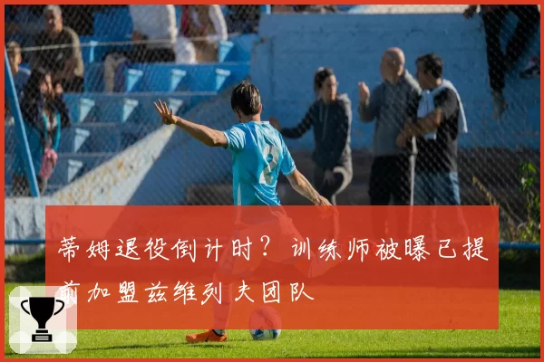 蒂姆退役倒计时？训练师被曝已提前加盟兹维列夫团队