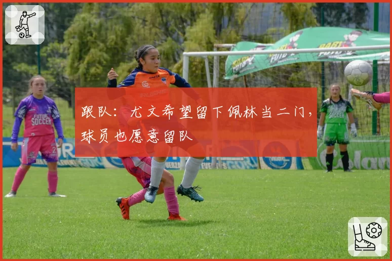 跟队：尤文希望留下佩林当二门，球员也愿意留队