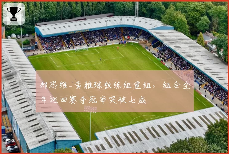 郑思维_黄雅琼教练组重组,组合全年巡回赛夺冠率突破七成