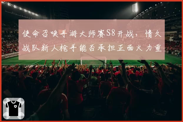 使命召唤手游大师赛S8开战，情久战队新人枪手能否承担正面火力重任？