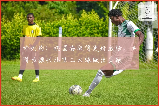 许利民：祝国安取得更好成绩，共同为振兴北京三大球做出贡献