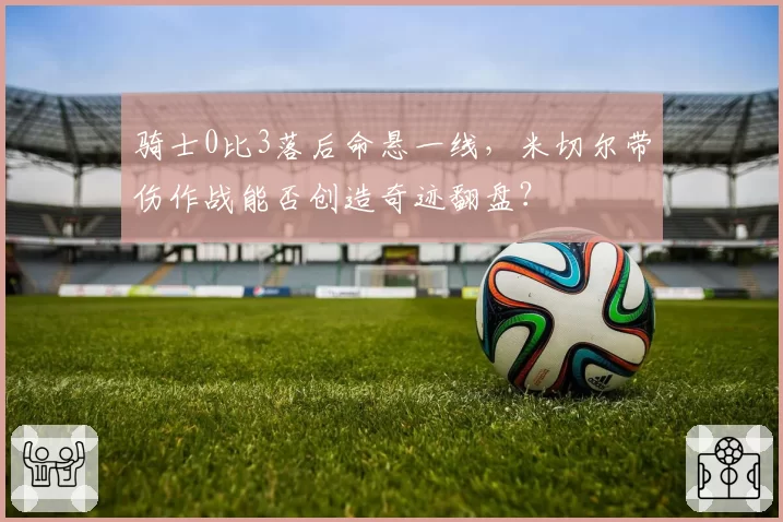 骑士0比3落后命悬一线，米切尔带伤作战能否创造奇迹翻盘？