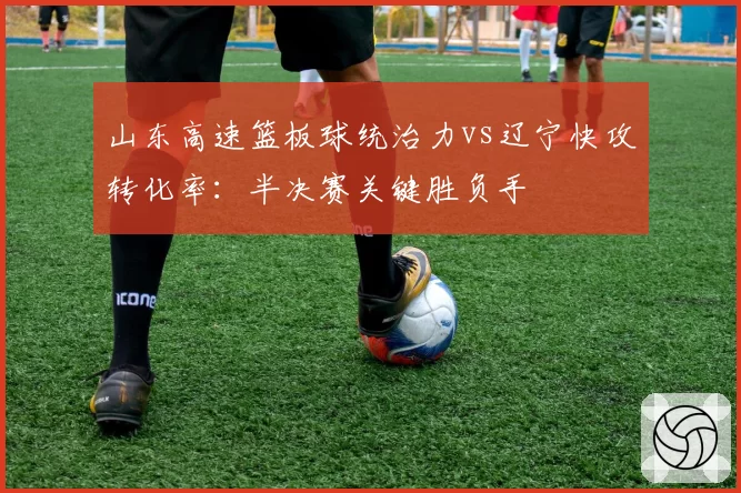 山东高速篮板球统治力vs辽宁快攻转化率:半决赛关键胜负手