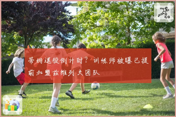 蒂姆退役倒计时？训练师被曝已提前加盟兹维列夫团队