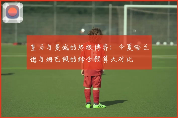 皇马与曼城的终极博弈：今夏哈兰德与姆巴佩的转会预算大对比