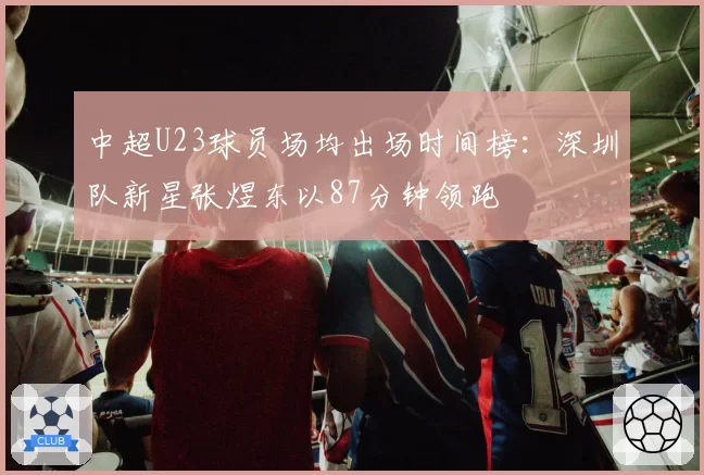 中超U23球员场均出场时间榜：深圳队新星张煜东以87分钟领跑