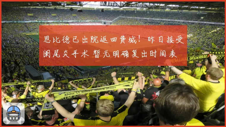 恩比德已出院返回费城！昨日接受阑尾炎手术 暂无明确复出时间表