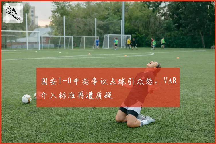 国安1-0申花争议点球引众怒，VAR介入标准再遭质疑