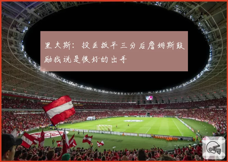 里夫斯：投丢扳平三分后詹姆斯鼓励我说是很好的出手